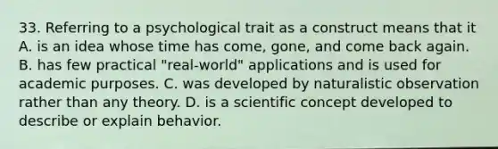 33. Referring to a psychological trait as a construct means that it A. is an idea whose time has come, gone, and come back again. B. has few practical "real-world" applications and is used for academic purposes. C. was developed by naturalistic observation rather than any theory. D. is a scientific concept developed to describe or explain behavior.