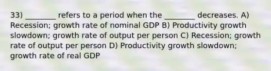 33) ________ refers to a period when the ________ decreases. A) Recession; growth rate of nominal GDP B) Productivity growth slowdown; growth rate of output per person C) Recession; growth rate of output per person D) Productivity growth slowdown; growth rate of real GDP