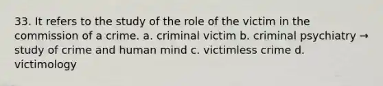 33. It refers to the study of the role of the victim in the commission of a crime. a. criminal victim b. criminal psychiatry → study of crime and human mind c. victimless crime d. victimology