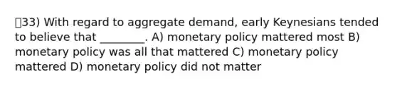 33) With regard to aggregate demand, early Keynesians tended to believe that ________. A) monetary policy mattered most B) monetary policy was all that mattered C) monetary policy mattered D) monetary policy did not matter