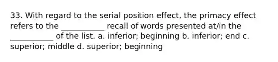 33. With regard to the serial position effect, the primacy effect refers to the ___________ recall of words presented at/in the ___________ of the list. a. inferior; beginning b. inferior; end c. superior; middle d. superior; beginning