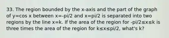 33. The region bounded by the x-axis and the part of the graph of y=cos x between x=-pi/2 and x=pi/2 is separated into two regions by the line x=k. If the area of the region for -pi/2≤x≤k is three times the area of the region for k≤x≤pi/2, what's k?