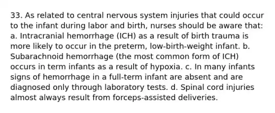 33. As related to central nervous system injuries that could occur to the infant during labor and birth, nurses should be aware that: a. Intracranial hemorrhage (ICH) as a result of birth trauma is more likely to occur in the preterm, low-birth-weight infant. b. Subarachnoid hemorrhage (the most common form of ICH) occurs in term infants as a result of hypoxia. c. In many infants signs of hemorrhage in a full-term infant are absent and are diagnosed only through laboratory tests. d. Spinal cord injuries almost always result from forceps-assisted deliveries.