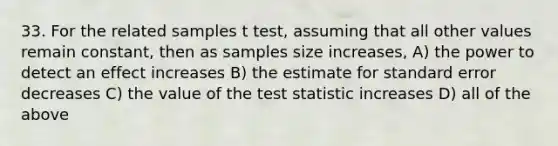 33. For the related samples t test, assuming that all other values remain constant, then as samples size increases, A) the power to detect an effect increases B) the estimate for standard error decreases C) the value of the test statistic increases D) all of the above