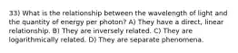 33) What is the relationship between the wavelength of light and the quantity of energy per photon? A) They have a direct, linear relationship. B) They are inversely related. C) They are logarithmically related. D) They are separate phenomena.