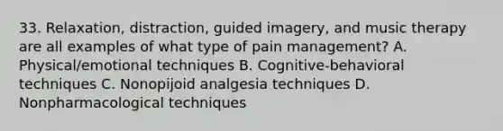 33. Relaxation, distraction, guided imagery, and music therapy are all examples of what type of pain management? A. Physical/emotional techniques B. Cognitive-behavioral techniques C. Nonopijoid analgesia techniques D. Nonpharmacological techniques