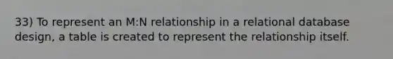 33) To represent an M:N relationship in a relational database design, a table is created to represent the relationship itself.