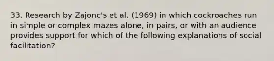 33. Research by Zajonc's et al. (1969) in which cockroaches run in simple or complex mazes alone, in pairs, or with an audience provides support for which of the following explanations of social facilitation?