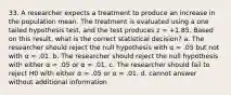 33. A researcher expects a treatment to produce an increase in the population mean. The treatment is evaluated using a one tailed hypothesis test, and the test produces z = +1.85. Based on this result, what is the correct statistical decision? a. The researcher should reject the null hypothesis with α = .05 but not with α = .01. b. The researcher should reject the null hypothesis with either α = .05 or α = .01. c. The researcher should fail to reject H0 with either α = .05 or α = .01. d. cannot answer without additional information