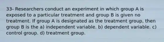 33- Researchers conduct an experiment in which group A is exposed to a particular treatment and group B is given no treatment. If group A is designated as the treatment group, then group B is the a) independent variable. b) dependent variable. c) control group. d) treatment group.