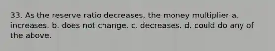 33. As the reserve ratio decreases, the money multiplier a. increases. b. does not change. c. decreases. d. could do any of the above.