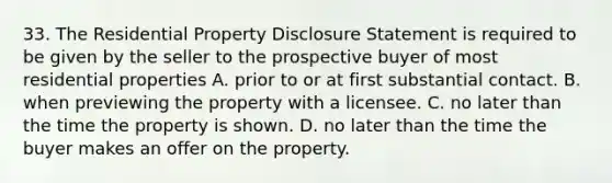 33. The Residential Property Disclosure Statement is required to be given by the seller to the prospective buyer of most residential properties A. prior to or at first substantial contact. B. when previewing the property with a licensee. C. no later than the time the property is shown. D. no later than the time the buyer makes an offer on the property.