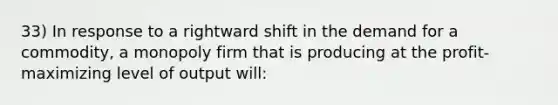 33) In response to a rightward shift in the demand for a commodity, a monopoly firm that is producing at the profit-maximizing level of output will: