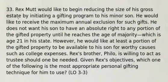 33. Rex Mutt would like to begin reducing the size of his gross estate by initiating a gifting program to his minor son. He would like to receive the maximum annual exclusion for such gifts. He does not want his son to have an absolute right to any portion of the gifted property until he reaches the age of majority—which is age 21 in his state. However, he would like at least a portion of the gifted property to be available to his son for worthy causes such as college expenses. Rex's brother, Philo, is willing to act as trustee should one be needed. Given Rex's objectives, which one of the following is the most appropriate personal gifting technique for him to use? (LO 3-3)