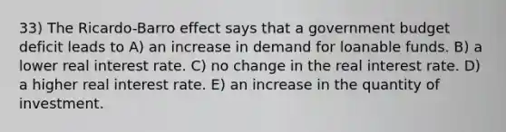 33) The Ricardo-Barro effect says that a government budget deficit leads to A) an increase in demand for loanable funds. B) a lower real interest rate. C) no change in the real interest rate. D) a higher real interest rate. E) an increase in the quantity of investment.