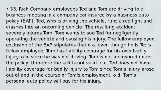 • 33. Rich Company employees Ted and Tom are driving to a business meeting in a company car insured by a business auto policy (BAP). Ted, who is driving the vehicle, runs a red light and crashes into an oncoming vehicle. The resulting accident severely injures Tom. Tom wants to sue Ted for negligently operating the vehicle and causing his injury. The fellow employee exclusion of the BAP stipulates that o a. even though he is Ted's fellow employee, Tom has liability coverage for his own bodily injury. o b. since he was not driving, Tom is not an insured under the policy; therefore the suit is not valid. o c. Ted does not have liability coverage for bodily injury to Tom since Tom's injury arose out of and in the course of Tom's employment. o d. Tom's personal auto policy will pay for his injury.