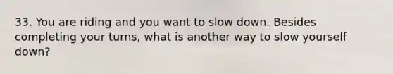 33. You are riding and you want to slow down. Besides completing your turns, what is another way to slow yourself down?