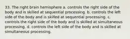 33. The right brain hemisphere a. controls the right side of the body and is skilled at sequential processing. b. controls the left side of the body and is skilled at sequential processing. c. controls the right side of the body and is skilled at simultaneous processing. d. controls the left side of the body and is skilled at simultaneous processing.