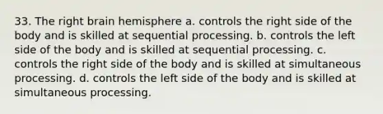 33. The right brain hemisphere a. controls the right side of the body and is skilled at sequential processing. b. controls the left side of the body and is skilled at sequential processing. c. controls the right side of the body and is skilled at simultaneous processing. d. controls the left side of the body and is skilled at simultaneous processing.