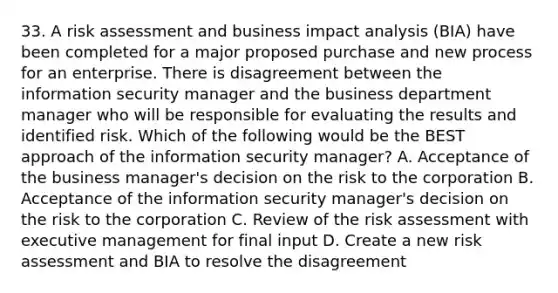 33. A risk assessment and business impact analysis (BIA) have been completed for a major proposed purchase and new process for an enterprise. There is disagreement between the information security manager and the business department manager who will be responsible for evaluating the results and identified risk. Which of the following would be the BEST approach of the information security manager? A. Acceptance of the business manager's decision on the risk to the corporation B. Acceptance of the information security manager's decision on the risk to the corporation C. Review of the risk assessment with executive management for final input D. Create a new risk assessment and BIA to resolve the disagreement