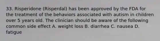 33. Risperidone (Risperdal) has been approved by the FDA for the treatment of the behaviors associated with autism in children over 5 years old. The clinician should be aware of the following common side effect A. weight loss B. diarrhea C. nausea D. fatigue