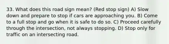 33. What does this road sign mean? (Red stop sign) A) Slow down and prepare to stop if cars are approaching you. B) Come to a full stop and go when it is safe to do so. C) Proceed carefully through the intersection, not always stopping. D) Stop only for traffic on an intersecting road.