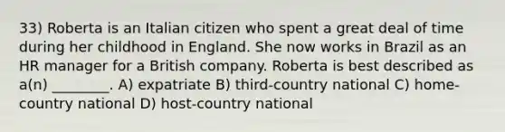 33) Roberta is an Italian citizen who spent a great deal of time during her childhood in England. She now works in Brazil as an HR manager for a British company. Roberta is best described as a(n) ________. A) expatriate B) third-country national C) home-country national D) host-country national