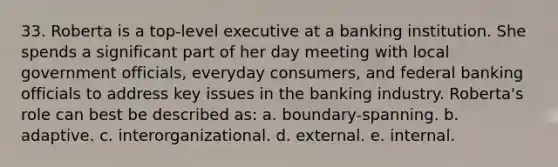 33. Roberta is a top-level executive at a banking institution. She spends a significant part of her day meeting with local government officials, everyday consumers, and federal banking officials to address key issues in the banking industry. Roberta's role can best be described as: a. boundary-spanning. b. adaptive. c. interorganizational. d. external. e. internal.