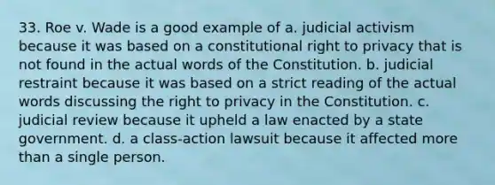 33. Roe v. Wade is a good example of a. judicial activism because it was based on a constitutional right to privacy that is not found in the actual words of the Constitution. b. judicial restraint because it was based on a strict reading of the actual words discussing the right to privacy in the Constitution. c. judicial review because it upheld a law enacted by a state government. d. a class-action lawsuit because it affected more than a single person.