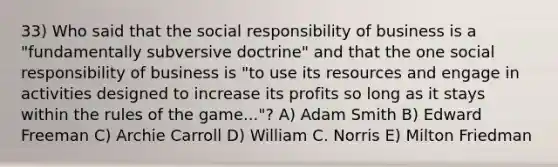 33) Who said that the social responsibility of business is a "fundamentally subversive doctrine" and that the one social responsibility of business is "to use its resources and engage in activities designed to increase its profits so long as it stays within the rules of the game..."? A) Adam Smith B) Edward Freeman C) Archie Carroll D) William C. Norris E) Milton Friedman