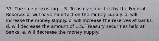 33. The sale of existing U.S. Treasury securities by the Federal Reserve: a. will have no effect on the money supply. b. will increase the money supply. c. will increase the reserves at banks. d. will decrease the amount of U.S. Treasury securities held at banks. e. will decrease the money supply.