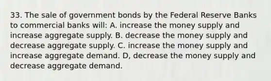 33. The sale of government bonds by the Federal Reserve Banks to commercial banks will: A. increase the money supply and increase aggregate supply. B. decrease the money supply and decrease aggregate supply. C. increase the money supply and increase aggregate demand. D, decrease the money supply and decrease aggregate demand.