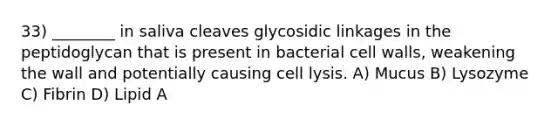 33) ________ in saliva cleaves glycosidic linkages in the peptidoglycan that is present in bacterial cell walls, weakening the wall and potentially causing cell lysis. A) Mucus B) Lysozyme C) Fibrin D) Lipid A