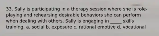 33. Sally is participating in a therapy session where she is role-playing and rehearsing desirable behaviors she can perform when dealing with others. Sally is engaging in _____ skills training. a. social b. exposure c. rational emotive d. vocational