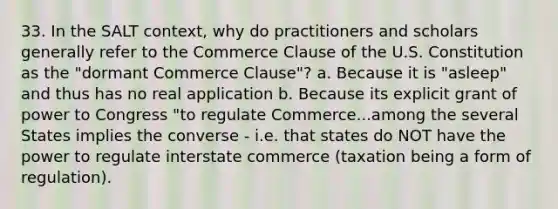 33. In the SALT context, why do practitioners and scholars generally refer to the Commerce Clause of the U.S. Constitution as the "dormant Commerce Clause"? a. Because it is "asleep" and thus has no real application b. Because its explicit grant of power to Congress "to regulate Commerce...among the several States implies the converse - i.e. that states do NOT have the power to regulate interstate commerce (taxation being a form of regulation).