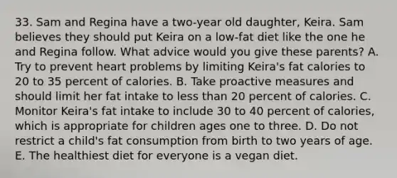 33. Sam and Regina have a two-year old daughter, Keira. Sam believes they should put Keira on a low-fat diet like the one he and Regina follow. What advice would you give these parents? A. Try to prevent heart problems by limiting Keira's fat calories to 20 to 35 percent of calories. B. Take proactive measures and should limit her fat intake to less than 20 percent of calories. C. Monitor Keira's fat intake to include 30 to 40 percent of calories, which is appropriate for children ages one to three. D. Do not restrict a child's fat consumption from birth to two years of age. E. The healthiest diet for everyone is a vegan diet.