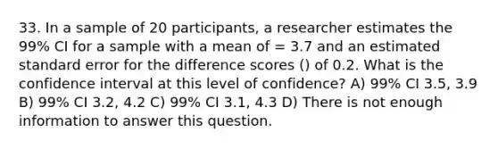 33. In a sample of 20 participants, a researcher estimates the 99% CI for a sample with a mean of = 3.7 and an estimated standard error for the difference scores () of 0.2. What is the confidence interval at this level of confidence? A) 99% CI 3.5, 3.9 B) 99% CI 3.2, 4.2 C) 99% CI 3.1, 4.3 D) There is not enough information to answer this question.