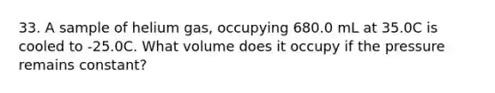 33. A sample of helium gas, occupying 680.0 mL at 35.0C is cooled to -25.0C. What volume does it occupy if the pressure remains constant?