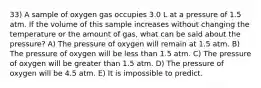 33) A sample of oxygen gas occupies 3.0 L at a pressure of 1.5 atm. If the volume of this sample increases without changing the temperature or the amount of gas, what can be said about the pressure? A) The pressure of oxygen will remain at 1.5 atm. B) The pressure of oxygen will be less than 1.5 atm. C) The pressure of oxygen will be greater than 1.5 atm. D) The pressure of oxygen will be 4.5 atm. E) It is impossible to predict.