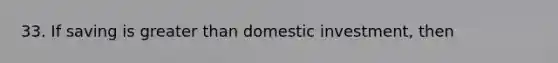 33. If saving is greater than domestic investment, then