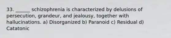 33. ______ schizophrenia is characterized by delusions of persecution, grandeur, and jealousy, together with hallucinations. a) Disorganized b) Paranoid c) Residual d) Catatonic