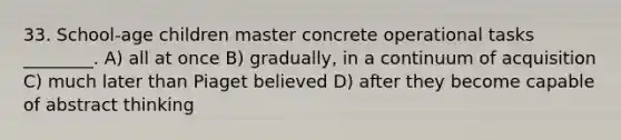 33. School-age children master concrete operational tasks ________. A) all at once B) gradually, in a continuum of acquisition C) much later than Piaget believed D) after they become capable of abstract thinking