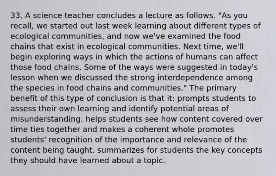 33. A science teacher concludes a lecture as follows. "As you recall, we started out last week learning about different types of ecological communities, and now we've examined the food chains that exist in ecological communities. Next time, we'll begin exploring ways in which the actions of humans can affect those food chains. Some of the ways were suggested in today's lesson when we discussed the strong interdependence among the species in food chains and communities." The primary benefit of this type of conclusion is that it: prompts students to assess their own learning and identify potential areas of misunderstanding. helps students see how content covered over time ties together and makes a coherent whole promotes students' recognition of the importance and relevance of the content being taught. summarizes for students the key concepts they should have learned about a topic.