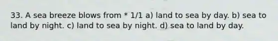 33. A sea breeze blows from * 1/1 a) land to sea by day. b) sea to land by night. c) land to sea by night. d) sea to land by day.