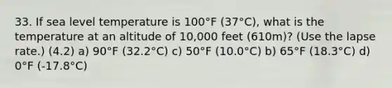 33. If sea level temperature is 100°F (37°C), what is the temperature at an altitude of 10,000 feet (610m)? (Use the lapse rate.) (4.2) a) 90°F (32.2°C) c) 50°F (10.0°C) b) 65°F (18.3°C) d) 0°F (-17.8°C)