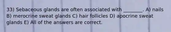 33) Sebaceous glands are often associated with ________. A) nails B) merocrine sweat glands C) hair follicles D) apocrine sweat glands E) All of the answers are correct.