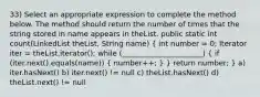 33) Select an appropriate expression to complete the method below. The method should return the number of times that the string stored in name appears in theList. public static int count(LinkedList theList, String name) ( int number = 0; Iterator iter = theList.iterator(); while (______________________) { if (iter.next().equals(name)) { number++; ) } return number; } a) iter.hasNext() b) iter.next() != null c) theList.hasNext() d) theList.next() != null