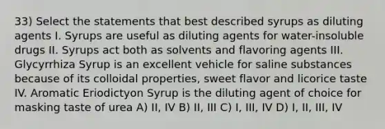 33) Select the statements that best described syrups as diluting agents I. Syrups are useful as diluting agents for water-insoluble drugs II. Syrups act both as solvents and flavoring agents III. Glycyrrhiza Syrup is an excellent vehicle for saline substances because of its colloidal properties, sweet flavor and licorice taste IV. Aromatic Eriodictyon Syrup is the diluting agent of choice for masking taste of urea A) II, IV B) II, III C) I, III, IV D) I, II, III, IV