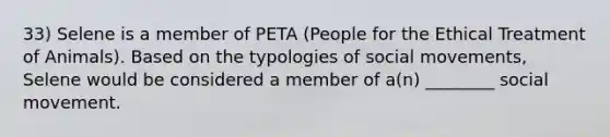 33) Selene is a member of PETA (People for the Ethical Treatment of Animals). Based on the typologies of social movements, Selene would be considered a member of a(n) ________ social movement.