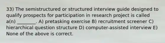 33) The semistructured or structured interview guide designed to qualify prospects for participation in research project is called a(n) ________. A) pretasking exercise B) recruitment screener C) hierarchical question structure D) computer-assisted interview E) None of the above is correct.